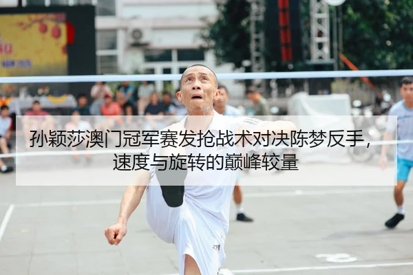 孙颖莎澳门冠军赛发抢战术对决陈梦反手，速度与旋转的巅峰较量